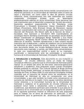 Prefacio: Desde unos meses atrás hemos tenido conversaciones con
diferentes personas en la Universidad de Halmstad sobre el tema de
salud y bien-estar, así como sobre la idea de generar círculos
reflexivos. Estas conversaciones han sido sostenidas por nuestro
colaborador Christopher Kinblad quien se desempeña
profesionalmente además en dicha Universidad. Estas personas han
sido importantes para el desarrollo y preparación de este documento.
Queremos agradecer especialmente a Per Österberg, Linda
Emanuelsson y Elisabeth Kristiansson (Salud Estudiantil), Marita
Hilliges (Prorectora), Sofia Brorsson (Grupo de Bienestar), Agneta
Hansson (coordinadora del centro de igualdad/Argus) Lena Tunander
(Sección del Personal), Ole Olsson (Jefe de la Seccion de Salud y
Sociedad), Ove Svensson y Ann-Katrin Witt (coordinadores en
sociologia) Henrik Stenberg (coordinador en psicología social) Anders
Nelson (coordinador en pedagogia) Bengt Tjellander y Eva Flodin
(profesores), Margareta Norell (Centro Althea de rehabilitacion de
addiccion al alcohol). También agradecemos a todo nuestro equipo
matriztico por la dedicación, y deseo de colaborar con la Universidad
de Halmstad en este importante ámbito, desde el reflexionar sobre
este documento desde una mirada Biológico-Cultural. Aunque este
documento esta inspirado, y nutrido, por todas estas conversaciones,
le cabe una responsabilidad central a quien es su inspirador,
coordinador y representante ante las autoridades y comunidad
humana de la Universidad de Halmstad, Christopher Kindblad.
I. Introducción e Invitación. Este documento es una invitación a
participar en círculos reflexivos como un modo de trabajo
conceptual-reflexivo y práctico que la Universidad de Halmstad podría
realizar en el ámbito del tema de bien-estar relacional-operacional
estudiantil y académico. Esta propuesta surgió cuando Christopher
Kinblad presentó la solicitud “The Cultural Spread of Binge Drinking
among Young People, Halmstad” al equipo del Instituto Matríztico en
Santiago de Chile, en Mayo 2008. En esa solicitud Christopher Kinblad
mostraba que el consumo de alcohol entre los estudiantes en la
Universidad de Halmstad es alta en comparación con otras
universidades, y que esto también ha traído como consecuencia un
aumento de clamidia en la región. Como equipo matríztico decidimos
invitar entonces a la Comunidad Humana de la Universidad de
Halmstad a colaborar en la generación de círculos reflexivos que
pudiesen incluir tanto a estudiantes como a académicos y no
académicos, que desearan participar para entender lo que pasa en la
convivencia en la universidad con el exagerado consumo de alcohol.
En lo siguiente queremos mostrar la relevancia de esta propuesta
para el trabajo con el tema de bien-estar en particular, y más
ampliamente para la generación de dinámicas de colaboración -
98
 