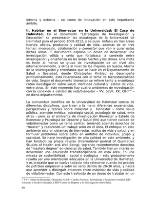 interna y externa – así como de innovación en este importante
ámbito.
II. Habitar en el Bien-estar en la Universidad: El Caso de
Halmstad. En el documento ”Estrategias de Investigación y
Educación” se presentaron las estrategias de la Universidad de
Halmstad para el periodo 2008-2012, y se puso énfasis en tres áreas
fuertes: oficios, productos y calidad de vida; además de en tres
temas: innovación, colaboración y bienestar que van a guiar estas
dichas áreas. El documento expresa un deseo de desarrollar una
investigación sólida y seria que fortalezca la conexión entre
investigación y enseñanza en las áreas fuertes y los temas. Una meta
es tener al menos un grupo de investigación de un nivel alto
internacionalmente, y otros al nivel de los mejores en Suecia. Mucha
de la investigación y enseñanza que se hace en el Departamento de
Salud y Sociedad, donde Christopher Kinblad se desempeña
profesionalmente, esta relacionada con el tema de bienestar/calidad
de vida. Según el documento bienestar se refiere tanto a enseñanza
como investigación sobre salud, identidad cultural y estilos de vida,
entre otros. En este momento hay cuatro ambientes de investigación
con la conexión a calidad de vida/bienestar – VV, SLSR, KK, CIHF48
–
en dicho departamento.
La comunidad científica en la Universidad de Halmstad consta de
diferentes disciplinas, que traen a la mano diferentes experiencias,
perspectivas y teorías sobre malestar y bienestar – como salud
pública, atención médica, psicología social, psicología de salud, ente
otras - pero es el ambiente de investigación Bienestar y Estado de
Bienestar y Psicología de Deporte y Salud (VV) que tienen calidad de
vida/bienestar como un tema central, teniendo además derechos de
“master” y realizando un trabajo serio en el área. El enfoque en este
ambiente esta en sistemas de bien-estar, estilos de vida y salud, y en
formular problemas sobre estos en ámbitos de individuo, grupo y
sociedad. Se hace investigación de alta calidad en este ambiente, y
han fundado su propia revista (International Journal of Qualitative
Studies of Health and Well-Being), logrando recientemente derechos
de “masters degree” en ciencias de salud. También hay un interés en
desarrollar una educación transdisciplinaria en esta área. En una
mirada de sostenibilidad – social y ecológica – esto probablemente
resulta ser una orientación adecuada en la Universidad de Halmstad,
y es probable que se vuelva todavía más relevante cuando los precios
de petróleo empiecen a subir en serio dentro de 20-30 años, y habrá
que aprender a distinguir entonces entre estándar de vida y calidad
de vida/bien-estar. Con este trasfondo de un deseo de trabajar en un
48
VV= Estado de Bienestar y Bienestar, SLSR= Cambio Societal, Aprendizaje y Relaciones Sociales, KK=
Contexto y Bordes Culturales, CIHF=Centro de Deporte y de Investigación sobre Salud.
99
 