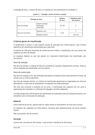 Prova 702	 3 / 3
A tipologia de itens, o número de itens e a cotação por item apresentam-se no Quadro 2.
Quadro 2 — Tipologia, número de itens e cotação
Tipologia de itens
Número
de itens
Cotação por item
(em pontos)
Itens de seleção
Escolha múltipla
Ordenação
Associação
24 a 30 5
Itens de construção
Resposta curta
5 a 8
5
Resposta restrita 10 ou 15
Critérios gerais de classificação
A classificação a atribuir a cada resposta resulta da aplicação dos critérios gerais e dos critérios
específicos de classificação apresentados para cada item.
A ausência de indicação inequívoca da versão da prova implica a classificação com zero pontos das
respostas aos itens de seleção.
As respostas ilegíveis ou que não possam ser claramente identificadas são classificadas com
zero pontos.
Itens de seleção
Nos itens de seleção, a cotação do item só é atribuída às respostas integralmente corretas. Todas as
outras respostas são classificadas com zero pontos.
Itens de construção
Nos itens de resposta curta, são atribuídas pontuações às respostas total ou parcialmente corretas, de
acordo com os critérios específicos.
Nos itens de resposta restrita, os critérios de classificação apresentam-se organizados por níveis de
desempenho. A cada nível de desempenho corresponde uma dada pontuação.
Nos itens que envolvam a produção de um texto, a classificação das respostas tem em conta a
organização dos conteúdos e a utilização de linguagem científica adequada.
A versão integral dos critérios gerais de classificação será publicada antes da realização da prova, em
simultâneo com as instruções de realização.
Material
Como material de escrita, apenas pode ser usada caneta ou esferográfica de tinta azul ou preta.
As respostas são registadas em folha própria, fornecida pelo estabelecimento de ensino (modelo
oficial).
Não é permitido o uso de corretor.
Duração
A prova tem a duração de 120 minutos, a que acresce a tolerância de 30 minutos.
 