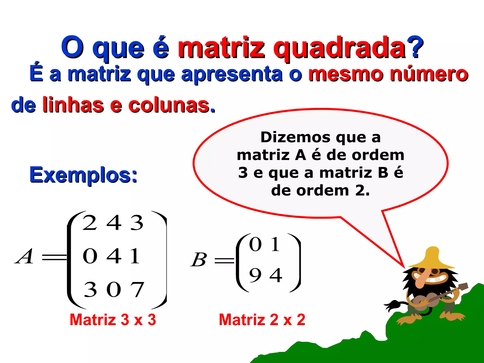 O que é  matriz quadrada ? É a matriz que apresenta o  mesmo número de  linhas e colunas . Exemplos: Dizemos que a matriz A é de ordem 3 e que a matriz B é de ordem 2. Matriz 3 x 3 Matriz 2 x 2 