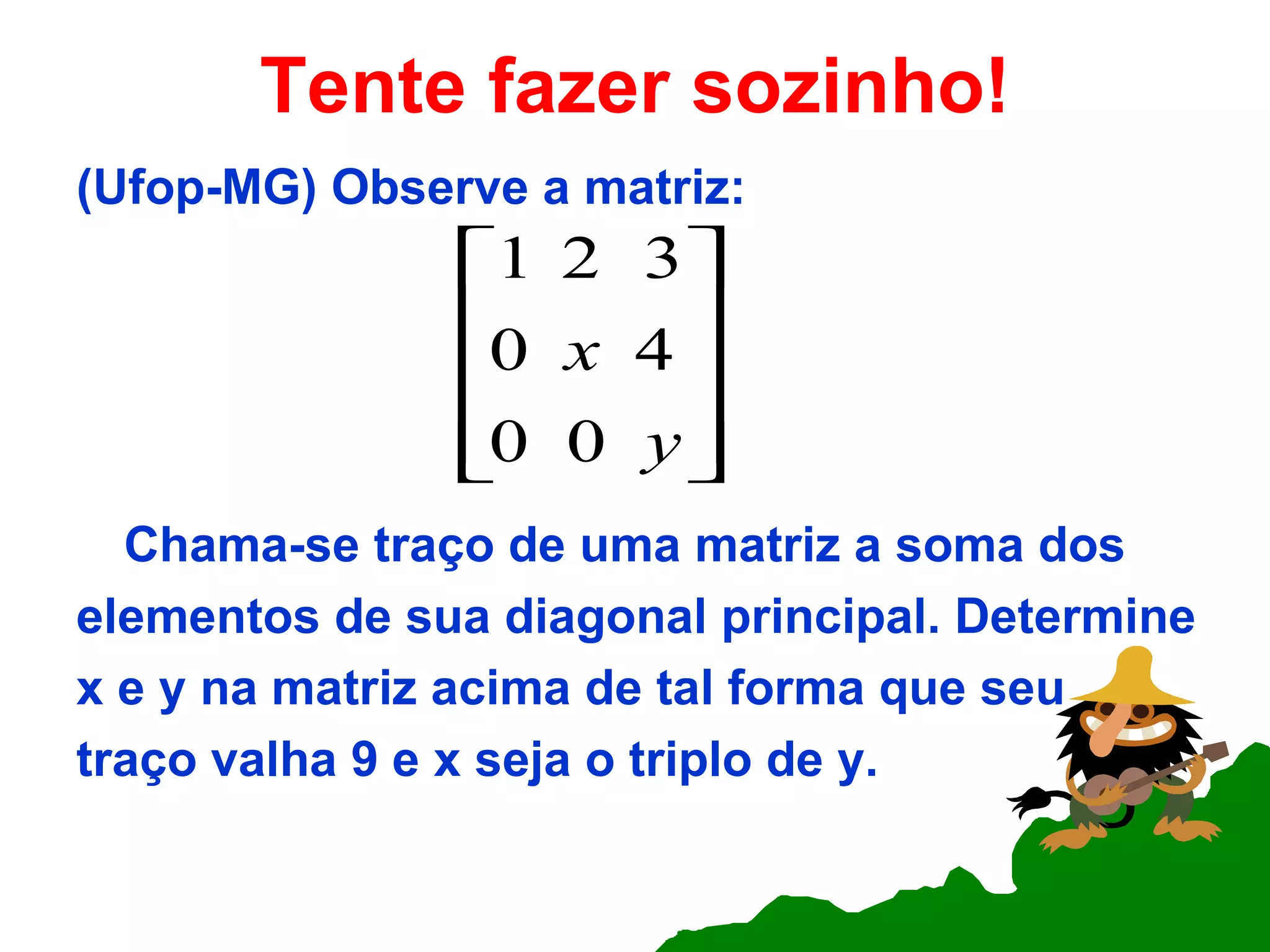 Tente fazer sozinho! (Ufop-MG) Observe a matriz: Chama-se traço de uma matriz a soma dos elementos de sua diagonal principal. Determine x e y na matriz acima de tal forma que seu  traço valha 9 e x seja o triplo de y. 