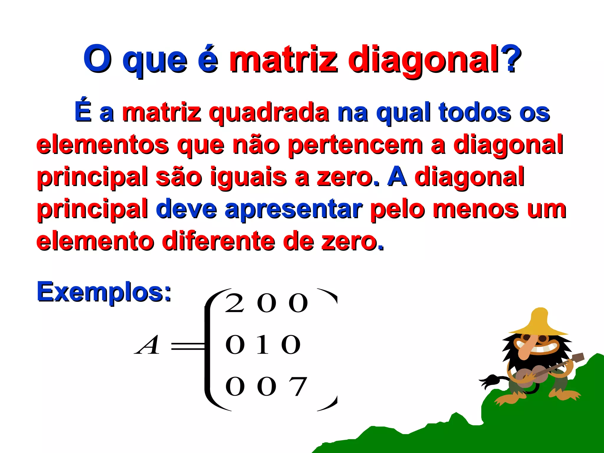 O que é  matriz   diagonal ? É a  matriz quadrada  na qual todos os  elementos que não pertencem a diagonal principal são iguais a zero . A  diagonal principal  deve apresentar  pelo menos um elemento diferente de zero . Exemplos: 