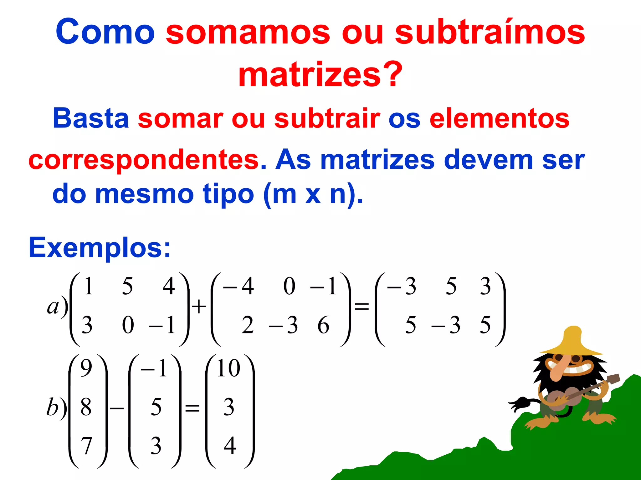 Como  somamos ou subtraímos matrizes? Basta  somar ou subtrair  os  elementos correspondentes . As matrizes devem ser do mesmo tipo (m x n). Exemplos: 