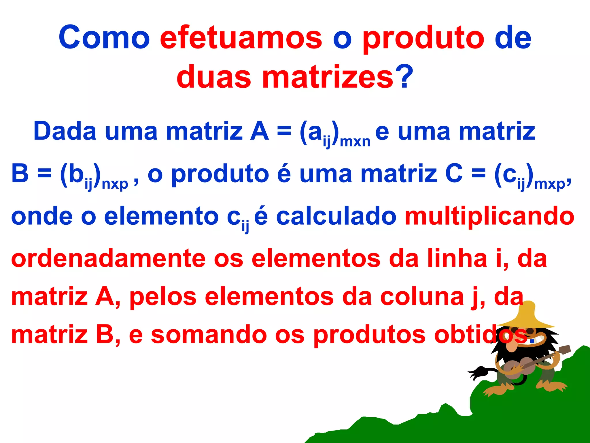 Como  efetuamos  o  produto  de  duas matrizes ? Dada uma matriz A = (a ij ) mxn  e uma matriz B = (b ij ) nxp  , o produto é uma matriz C = (c ij ) mxp , onde o elemento c ij  é calculado  multiplicando ordenadamente os elementos da linha i, da matriz A, pelos elementos da coluna j, da matriz B, e somando os produtos obtidos . 