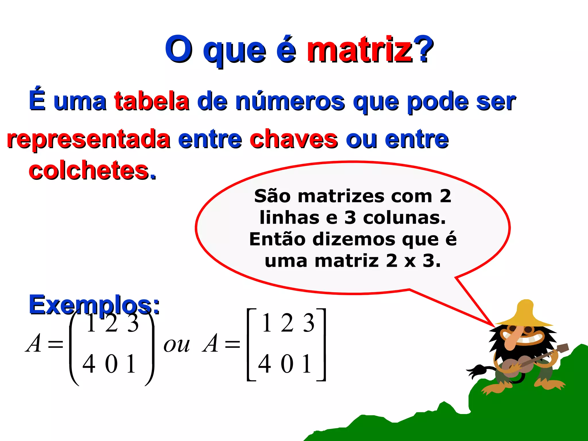 O que é  matriz ? É uma  tabela  de números que pode ser representada  entre  chaves  ou entre  colchetes . Exemplos: São matrizes com 2 linhas e 3 colunas. Então dizemos que é uma matriz 2 x 3. 
