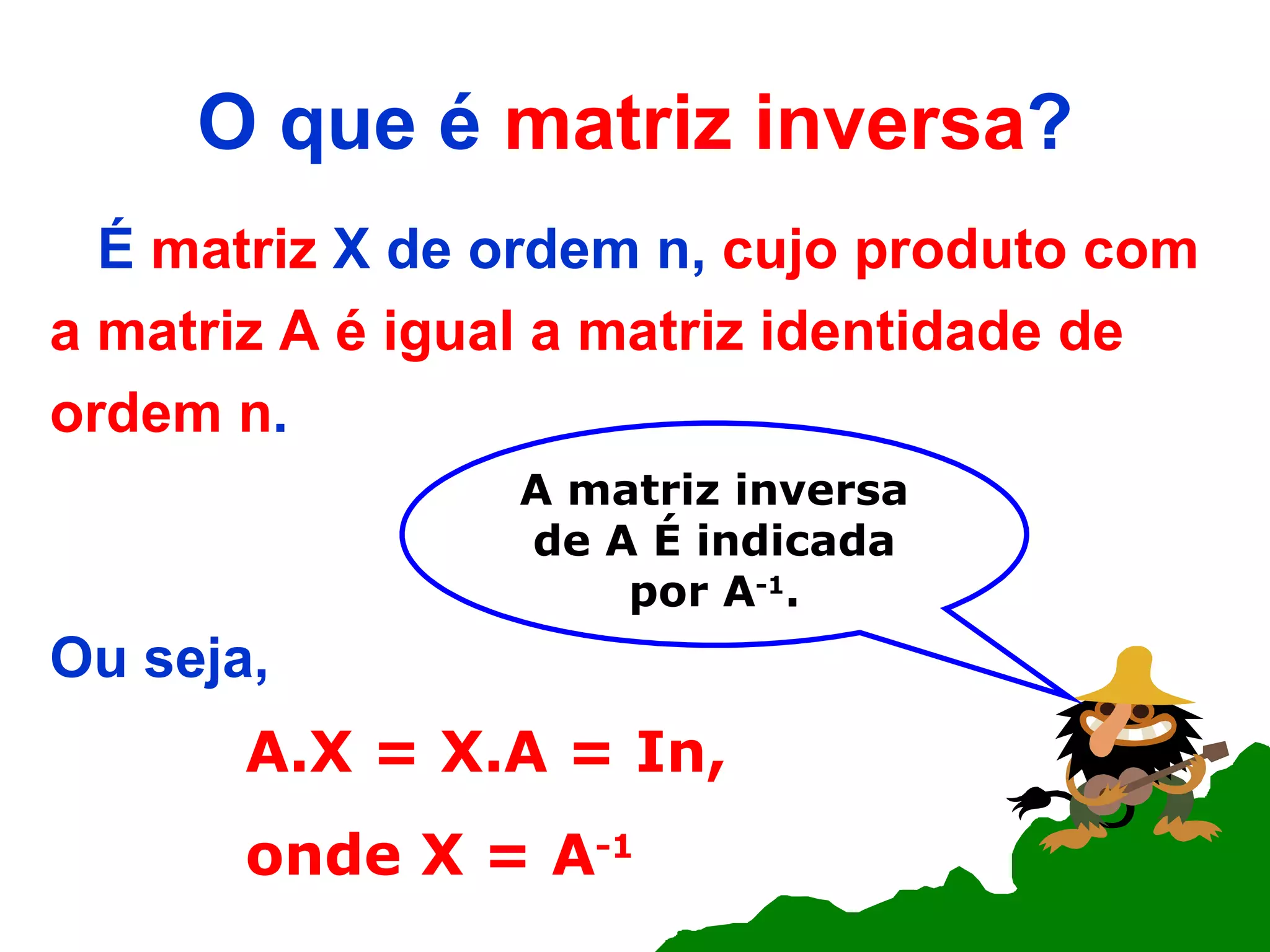 O que é  matriz inversa ? É  matriz  X de ordem n,  cujo produto com a matriz A é igual a matriz identidade de ordem n .  Ou seja, A.X = X.A = In, onde X = A -1 A matriz inversa de A   É indicada por A -1 . 