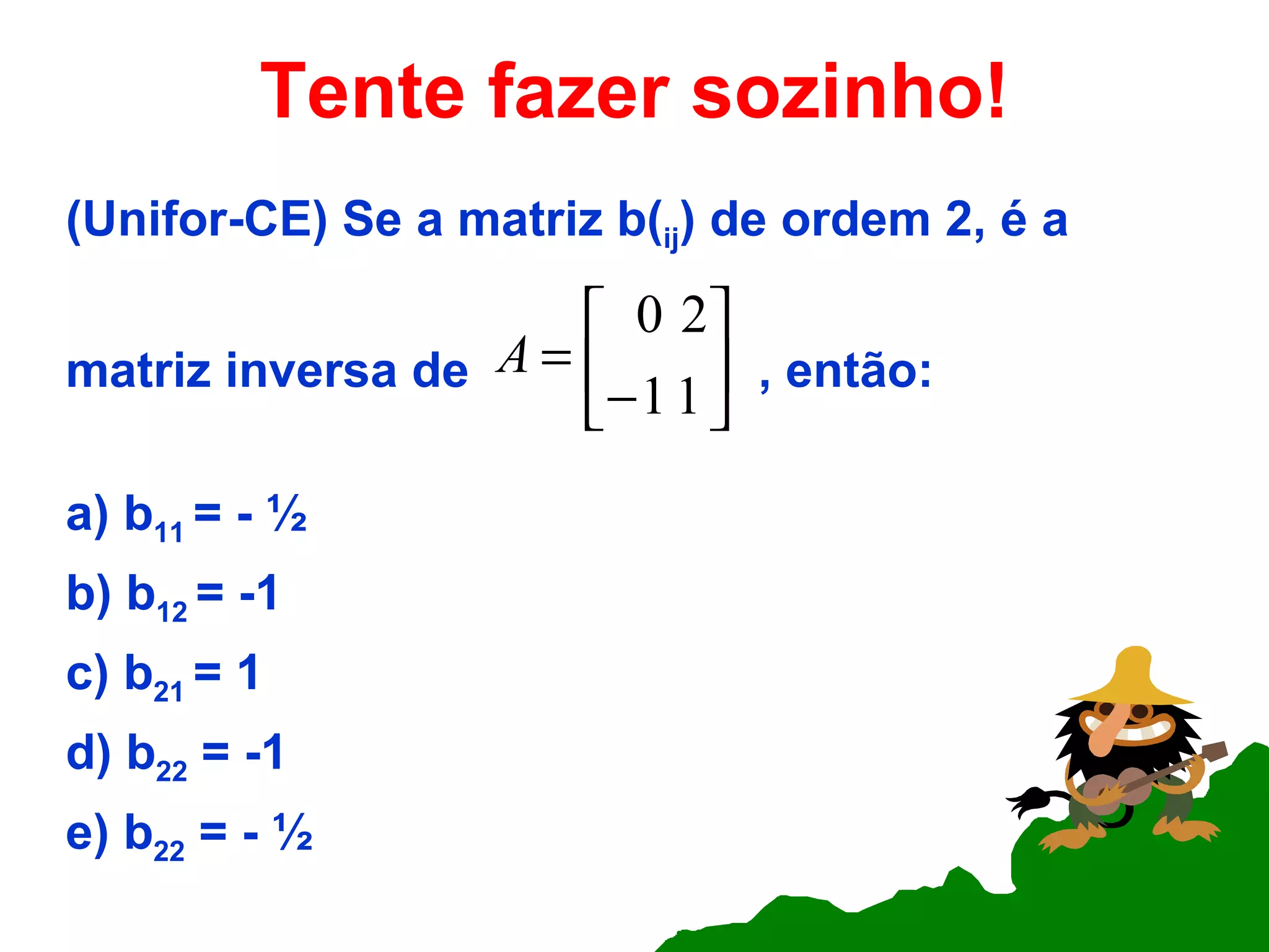 Tente fazer sozinho! (Unifor-CE) Se a matriz b( ij ) de ordem 2, é a matriz inversa de  , então: a) b 11  = - ½  b) b 12  = -1 c) b 21  = 1 d) b 22  = -1 e) b 22  = - ½  