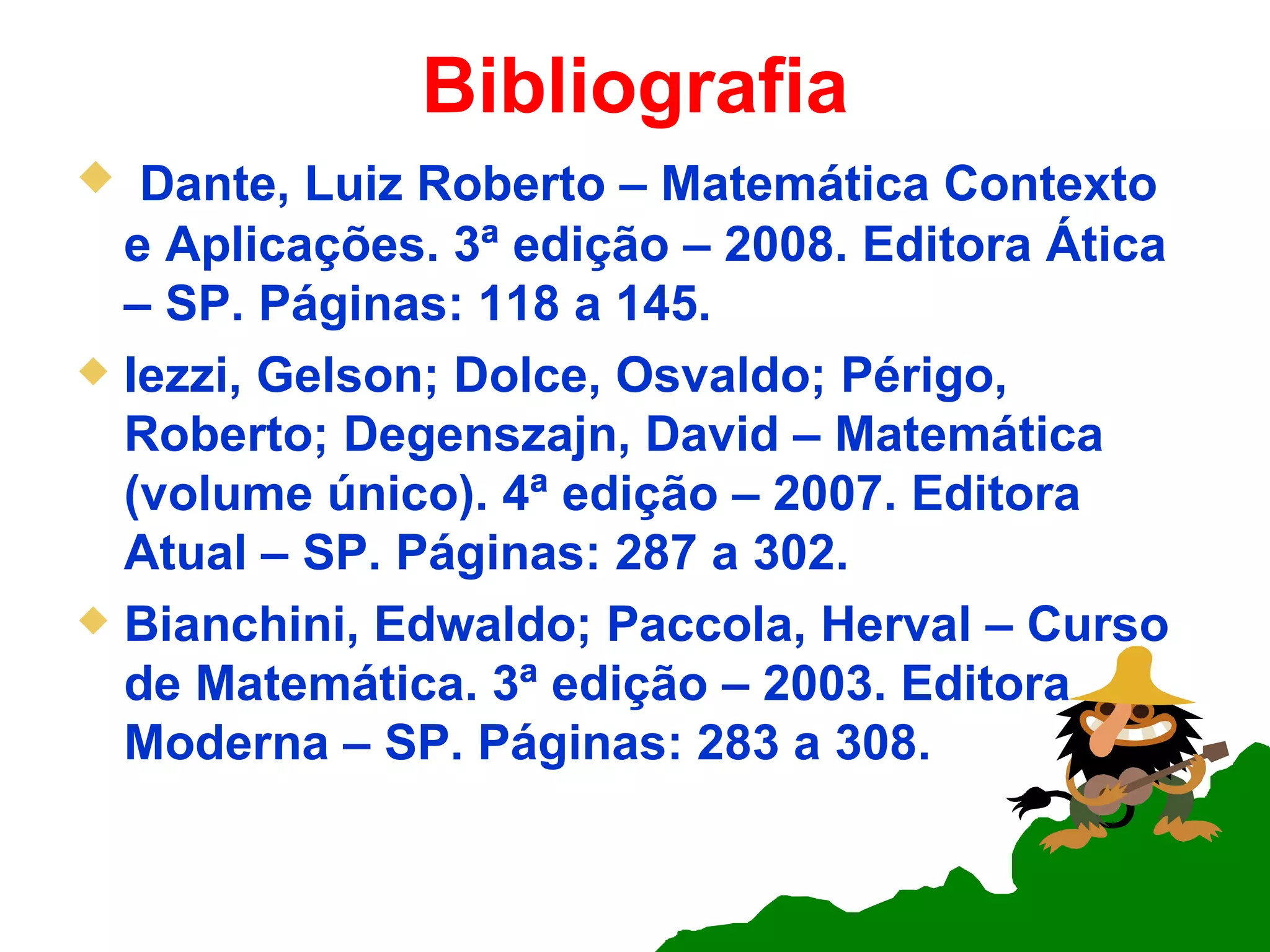 Bibliografia Dante, Luiz Roberto – Matemática Contexto e Aplicações. 3ª edição – 2008. Editora Ática – SP. Páginas: 118 a 145. Iezzi, Gelson; Dolce, Osvaldo; Périgo, Roberto; Degenszajn, David – Matemática (volume único). 4ª edição – 2007. Editora Atual – SP. Páginas: 287 a 302. Bianchini, Edwaldo; Paccola, Herval – Curso de Matemática. 3ª edição – 2003. Editora Moderna – SP. Páginas: 283 a 308. 