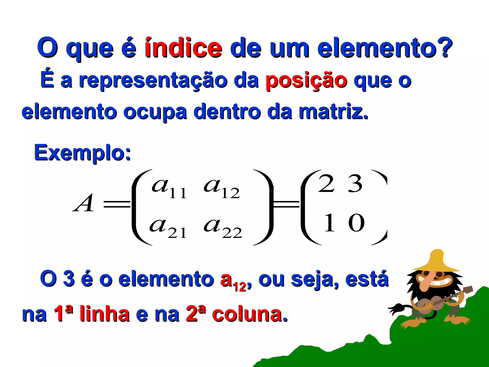 O que é  índice  de um elemento? É a representação da  posição  que o elemento ocupa dentro da matriz. Exemplo: O 3 é o elemento  a 12 , ou seja, está  na  1ª linha  e na  2ª coluna . 