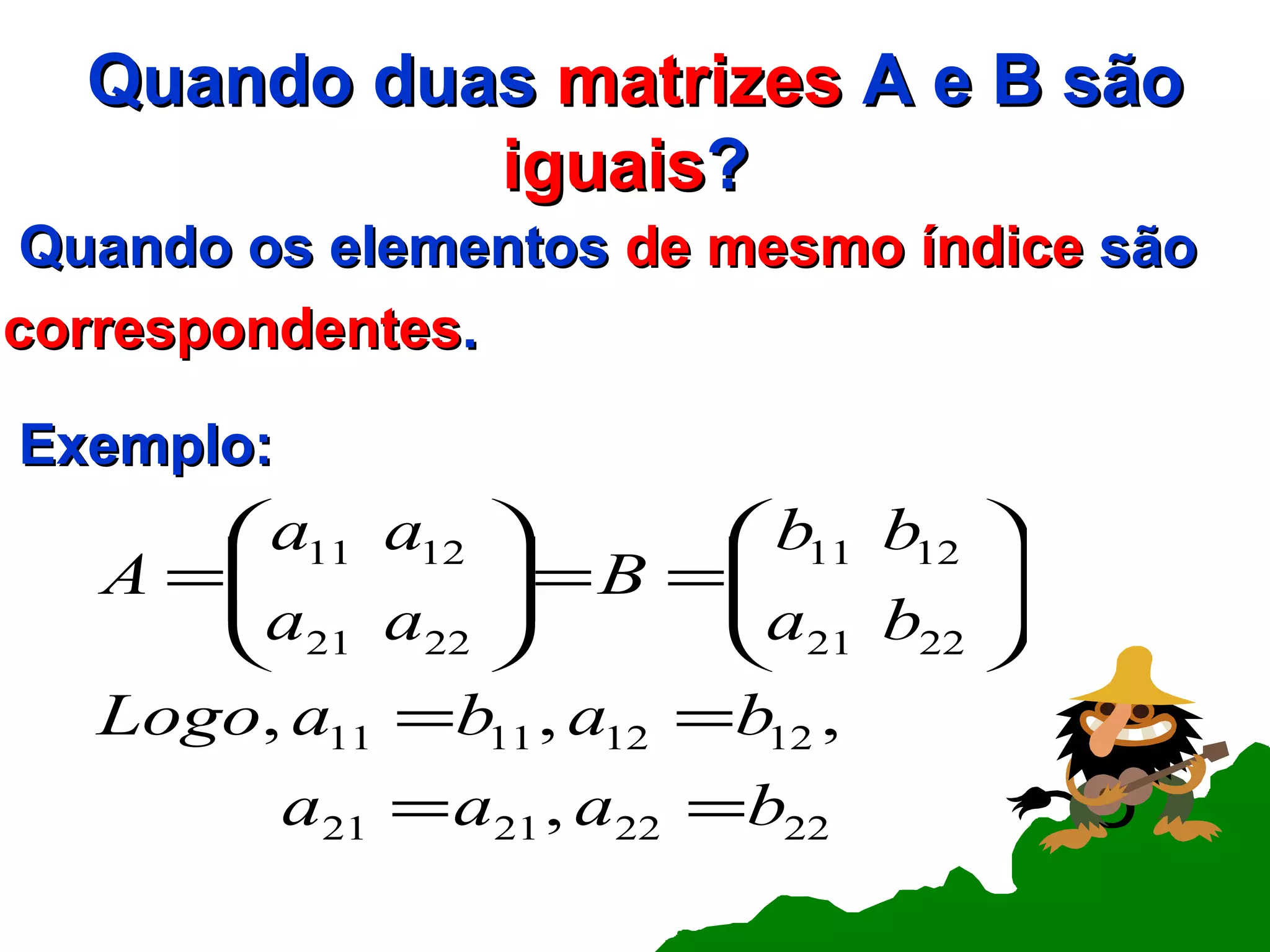 Quando duas  matrizes  A e B são  iguais ?  Quando os elementos  de mesmo índice  são correspondentes .   Exemplo: 