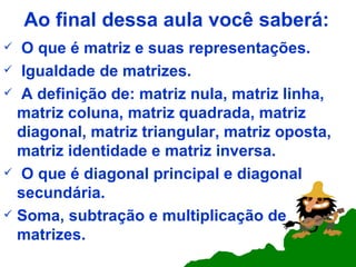 Ao final dessa aula você saberá: O que é matriz e suas representações. Igualdade de matrizes. A definição de: matriz nula, matriz linha, matriz coluna, matriz quadrada, matriz diagonal, matriz triangular, matriz oposta, matriz identidade e matriz inversa. O que é diagonal principal e diagonal secundária. Soma, subtração e multiplicação de matrizes.  