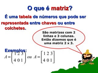 O que é  matriz ? É uma  tabela  de números que pode ser representada  entre  chaves  ou entre  colchetes . Exemplos: São matrizes com 2 linhas e 3 colunas. Então dizemos que é uma matriz 2 x 3. 