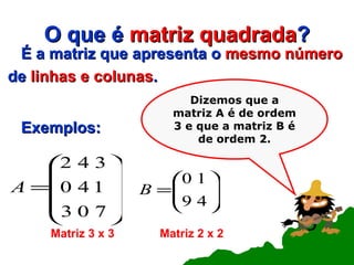 O que é  matriz quadrada ? É a matriz que apresenta o  mesmo número de  linhas e colunas . Exemplos: Dizemos que a matriz A é de ordem 3 e que a matriz B é de ordem 2. Matriz 3 x 3 Matriz 2 x 2 