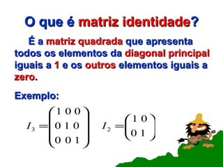 O que é  matriz   identidade ? É a  matriz quadrada  que apresenta todos os elementos da  diagonal principal  iguais a  1  e os  outros  elementos iguais a  zero .   Exemplo: 