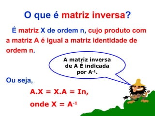 O que é  matriz inversa ? É  matriz  X de ordem n,  cujo produto com a matriz A é igual a matriz identidade de ordem n .  Ou seja, A.X = X.A = In, onde X = A -1 A matriz inversa de A   É indicada por A -1 . 
