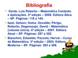 Bibliografia Dante, Luiz Roberto – Matemática Contexto e Aplicações. 3ª edição – 2008. Editora Ática – SP. Páginas: 118 a 145. Iezzi, Gelson; Dolce, Osvaldo; Périgo, Roberto; Degenszajn, David – Matemática (volume único). 4ª edição – 2007. Editora Atual – SP. Páginas: 287 a 302. Bianchini, Edwaldo; Paccola, Herval – Curso de Matemática. 3ª edição – 2003. Editora Moderna – SP. Páginas: 283 a 308. 