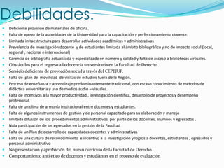 Debilidades.
   Deficiente provisión de materiales de oficina.
   Falta de apoyo de la autoridades de la Universidad para la capacitación y perfeccionamiento docente.
   Limitada infraestructura para desarrollar actividades académicas y administrativas
   Prevalencia de Investigación docente y de estudiantes limitada al ámbito bibliográfico y no de impacto social (local,
    regional , nacional e internacional)
   Carencia de bibliografía actualizada y especializada en número y calidad y falta de acceso a bibliotecas virtuales.
   Obstáculos para el ingreso a la docencia universitaria en la Facultad de Derecho
   Servicio deficiente de proyección social a través del CEPEJUP.
   Falta de plan de movilidad de visitas de estudios fuera de la Región.
   Proceso de enseñanza – aprendizaje predominantemente tradicional, con escaso conocimiento de métodos de
    didáctica universitaria y uso de medios audio – visuales.
   Falta de incentivos a la mayor productividad , investigación científica, desarrollo de proyectos y desempeño
    profesional.
   Falta de un clima de armonía institucional entre docentes y estudiantes.
   Falta de algunos instrumentos de gestión y de personal capacitado para su elaboración y manejo
   limitada difusión de los procedimientos administrativos por parte de los docentes, alumnos y egresados .
   Nula participación de los egresados en la gestión de la Facultad
   Falta de un Plan de desarrollo de capacidades docentes y administrativas
   Falta de una cultura de reconocimiento e incentivo a la investigación y logros a docentes, estudiantes , egresados y
    personal administrativo
   No presentación y aprobación del nuevo currículo de la Facultad de Derecho.
   Comportamiento anti ético de docentes y estudiantes en el proceso de evaluación
 
