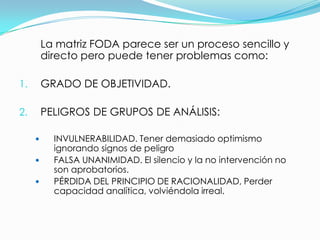 La matriz FODA parece ser un proceso sencillo y
         directo pero puede tener problemas como:

1.       GRADO DE OBJETIVIDAD.

2.       PELIGROS DE GRUPOS DE ANÁLISIS:

          INVULNERABILIDAD. Tener demasiado optimismo
           ignorando signos de peligro
          FALSA UNANIMIDAD. El silencio y la no intervención no
           son aprobatorios.
          PÉRDIDA DEL PRINCIPIO DE RACIONALIDAD, Perder
           capacidad analítica, volviéndola irreal.
 