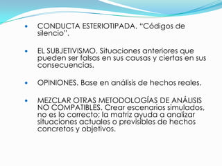    CONDUCTA ESTERIOTIPADA. “Códigos de
    silencio”.

   EL SUBJETIVISMO. Situaciones anteriores que
    pueden ser falsas en sus causas y ciertas en sus
    consecuencias.

   OPINIONES. Base en análisis de hechos reales.

   MEZCLAR OTRAS METODOLOGÍAS DE ANÁLISIS
    NO COMPATIBLES. Crear escenarios simulados,
    no es lo correcto; la matriz ayuda a analizar
    situaciones actuales o previsibles de hechos
    concretos y objetivos.
 