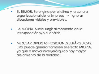    EL TEMOR. Se origina por el clima y la cultura
    organizacional de la Empresa        ignorar
    situaciones visibles y previsibles.

   LA MIOPIA. Suele surgir al momento de la
    introspección y/o el análisis.


   MEZCLAR DIVERSAS POSICIONES JERÁRQUICAS.
    Esto puede generar también el efecto MIOPIA,
    ya que a mayor nivel jerárquico hay mayor
    alejamiento de la realidad.
 