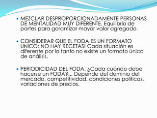  MEZCLAR DESPROPORCIONADAMENTE PERSONAS
 DE MENTALIDAD MUY DIFERENTE. Equilibrio de
 partes para garantizar mayor valor agregado.

 CONSIDERAR QUE EL FODA ES UN FORMATO
 UNICO: NO HAY RECETAS! Cada situación es
 diferente por lo tanto no existe un formato único
 de análisis.

 PERIODICIDAD DEL FODA. ¿Cada cuándo debe
 hacerse un FODA?... Depende del dominio del
 mercado, competitividad, condiciones políticas,
 variaciones de precios.
 