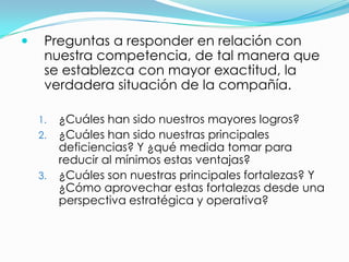     Preguntas a responder en relación con
     nuestra competencia, de tal manera que
     se establezca con mayor exactitud, la
     verdadera situación de la compañía.

    1.   ¿Cuáles han sido nuestros mayores logros?
    2.   ¿Cuáles han sido nuestras principales
         deficiencias? Y ¿qué medida tomar para
         reducir al mínimos estas ventajas?
    3.   ¿Cuáles son nuestras principales fortalezas? Y
         ¿Cómo aprovechar estas fortalezas desde una
         perspectiva estratégica y operativa?
 