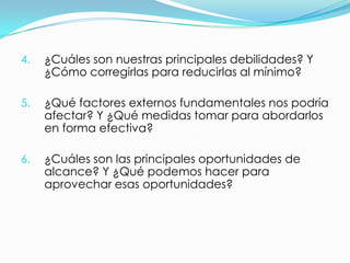 4.   ¿Cuáles son nuestras principales debilidades? Y
     ¿Cómo corregirlas para reducirlas al mínimo?

5.   ¿Qué factores externos fundamentales nos podría
     afectar? Y ¿Qué medidas tomar para abordarlos
     en forma efectiva?

6.   ¿Cuáles son las principales oportunidades de
     alcance? Y ¿Qué podemos hacer para
     aprovechar esas oportunidades?
 