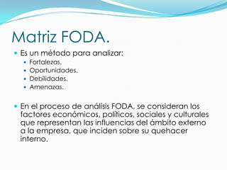 Matriz FODA.
 Es un método para analizar:
   Fortalezas.
   Oportunidades.
   Debilidades.
   Amenazas.


 En el proceso de análisis FODA, se consideran los
 factores económicos, políticos, sociales y culturales
 que representan las influencias del ámbito externo
 a la empresa, que inciden sobre su quehacer
 interno.
 
