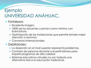 Ejemplo
UNIVERSIDAD ANÁHUAC.
 Fortalezas:
   Excelente imagen.
   100% de los docentes cuentan como mínimo con
    licenciatura.
   Optimización de las instalaciones que permite brindar mejor
    atención a alumnos.
   Convenios Internacionales.
 Debilidades:
   La deserción en el nivel superior representa problemas.
   Contrato de personal docente si el perfil idóneo para
    impartir programas de alta calidad.
   Sistemas educativos virtuales no son todavía una
    alternativa real a la educación tradicional.
 
