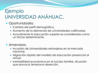 Ejemplo
UNIVERSIDAD ANÁHUAC.
 Oportunidades:
   Cambio del perfil demográfico.
   Aumento de la demanda de universidades calificadas.
   Actualmente la educación superior es considerada como
   un factor determinante.

 Amenazas:
   Incursión de Universidades extranjeras en el mercado
    nacional.
   Migración rápida del modelo de educación presencial al
    virtual.
   Inestabilidad económica en el núcleo familiar, situación
    que provoca temprana deserción.
 