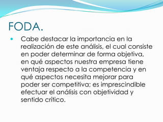 FODA.
   Cabe destacar la importancia en la
    realización de este análisis, el cual consiste
    en poder determinar de forma objetiva,
    en qué aspectos nuestra empresa tiene
    ventaja respecto a la competencia y en
    qué aspectos necesita mejorar para
    poder ser competitiva; es imprescindible
    efectuar el análisis con objetividad y
    sentido crítico.
 