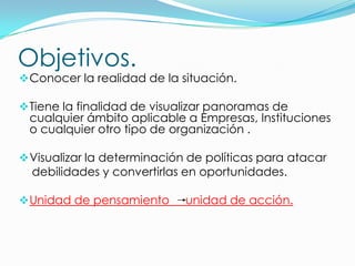 Objetivos.
 Conocer la realidad de la situación.

 Tiene la finalidad de visualizar panoramas de
 cualquier ámbito aplicable a Empresas, Instituciones
 o cualquier otro tipo de organización .

 Visualizar la determinación de políticas para atacar
  debilidades y convertirlas en oportunidades.

 Unidad de pensamiento      unidad de acción.
 