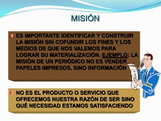 MISIÓN

ES IMPORTANTE IDENTIFICAR Y CONSTRUIR
LA MISIÓN SIN COFUNDIR LOS FINES Y LOS
MEDIOS DE QUE NOS VALEMOS PARA
LOGRAR SU MATERIALIZACIÓN. EJEMPLO: LA
MISIÓN DE UN PERIÓDICO NO ES VENDER
PAPELES IMPRESOS, SINO INFORMACIÓN



NO ES EL PRODUCTO O SERVICIO QUE
OFRECEMOS NUESTRA RAZÓN DE SER SINO
QUÉ NECESIDAD ESTAMOS SATISFACIENDO
 