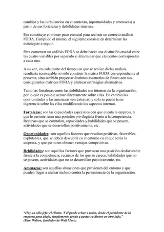 cambios y las turbulencias en el contexto, (oportunidades y amenazas) a
partir de sus fortalezas y debilidades internas.

Ese constituye el primer paso esencial para realizar un correcto análisis
FODA. Cumplido el mismo, el siguiente consiste en determinar las
estrategias a seguir.

Para comenzar un análisis FODA se debe hacer una distinción crucial entre
las cuatro variables por separado y determinar que elementos corresponden
a cada una.

A su vez, en cada punto del tiempo en que se realice dicho análisis,
resultaría aconsejable no sólo construir la matriz FODA correspondiente al
presente, sino también proyectar distintos escenarios de futuro con sus
consiguientes matrices FODA y plantear estrategias alternativas.

Tanto las fortalezas como las debilidades son internas de la organización,
por lo que es posible actuar directamente sobre ellas. En cambio las
oportunidades y las amenazas son externas, y solo se puede tener
ingerencia sobre las ellas modificando los aspectos internos.

Fortalezas: son las capacidades especiales con que cuenta la empresa, y
que le permite tener una posición privilegiada frente a la competencia.
Recursos que se controlan, capacidades y habilidades que se poseen,
actividades que se desarrollan positivamente, etc.

Oportunidades: son aquellos factores que resultan positivos, favorables,
explotables, que se deben descubrir en el entorno en el que actúa la
empresa, y que permiten obtener ventajas competitivas.

Debilidades: son aquellos factores que provocan una posición desfavorable
frente a la competencia, recursos de los que se carece, habilidades que no
se poseen, actividades que no se desarrollan positivamente, etc.

Amenazas: son aquellas situaciones que provienen del entorno y que
pueden llegar a atentar incluso contra la permanencia de la organización.




“Hay un sólo jefe: el cliente. Y él puede echar a todos, desde el presidente de la
empresa para abajo, simplemente yendo a gastar su dinero en otro lado.”
(Sam Walton, fundador de Wall Mart.)
 