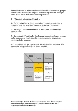 El modelo FODA se inicia con el modelo de análisis de amenazas, porque
en muchas situaciones una compañía emprende la planeación estratégica
como de una crisis, problema o amenaza percibidos.

1.1 Cuatro estrategias de alternativa

1.- Estrategia DA busca minimizar debilidades, puede requerir que la
compañía haga una inversión conjunta, se atrinchere o se liquide.

2.- Estrategia DO intenta minimizar las debilidades y maximizar las
oportunidades.

3.- La estrategia FA, utiliza las fortalezas de la organización para ocuparse
de las amenazas en el ambiente. La meta es maximizar las primeras,
minimizando las segundas.

4.- La estrategia FO, que capitaliza las fortalezas de una compañía, para
aprovechar las oportunidades, es la más deseable.




“Hay un sólo jefe: el cliente. Y él puede echar a todos, desde el presidente de la
empresa para abajo, simplemente yendo a gastar su dinero en otro lado.”
(Sam Walton, fundador de Wall Mart.)
 
