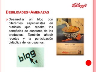 DEBILIDADES+AMENAZAS


Desarrollar un blog con
diferentes especialistas en
nutrición que resalte los
beneficios de consumo de los
productos. También añadir
recetas y la participación
didáctica de los usuarios.

 