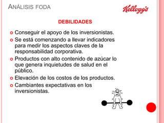 ANÁLISIS FODA
DEBILIDADES

Conseguir el apoyo de los inversionistas.
 Se está comenzando a llevar indicadores
para medir los aspectos claves de la
responsabilidad corporativa.
 Productos con alto contenido de azúcar lo
que genera inquietudes de salud en el
público.
 Elevación de los costos de los productos.
 Cambiantes expectativas en los
inversionistas.


 