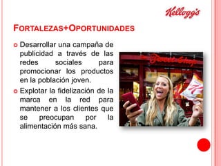 FORTALEZAS+OPORTUNIDADES
Desarrollar una campaña de
publicidad a través de las
redes
sociales
para
promocionar los productos
en la población joven.
 Explotar la fidelización de la
marca en la red para
mantener a los clientes que
se
preocupan
por
la
alimentación más sana.


 
