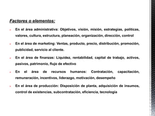 Factores o elementos:
 En el área administrativa: Objetivos, visión, misión, estrategias, políticas,
valores, cultura, estructura, planeación, organización, dirección, control
 En el área de marketing: Ventas, producto, precio, distribución, promoción,
publicidad, servicio al cliente.
 En el área de finanzas: Liquidez, rentabilidad, capital de trabajo, activos,
pasivos, patrimonio, flujo de efectivo
 En el área de recursos humanos: Contratación, capacitación,
remuneración, incentivos, liderazgo, motivación, desempeño
 En el área de producción: Disposición de planta, adquisición de insumos,
control de existencias, subcontratación, eficiencia, tecnología
 