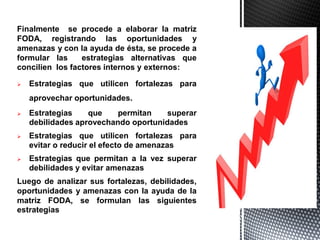 Finalmente se procede a elaborar la matriz
FODA, registrando las oportunidades y
amenazas y con la ayuda de ésta, se procede a
formular las estrategias alternativas que
concilien los factores internos y externos:
 Estrategias que utilicen fortalezas para
aprovechar oportunidades.
 Estrategias que permitan superar
debilidades aprovechando oportunidades
 Estrategias que utilicen fortalezas para
evitar o reducir el efecto de amenazas
 Estrategias que permitan a la vez superar
debilidades y evitar amenazas
Luego de analizar sus fortalezas, debilidades,
oportunidades y amenazas con la ayuda de la
matriz FODA, se formulan las siguientes
estrategias
 