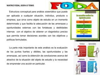 MATRIZ FODA, DOFA O TOWS
Estructura conceptual para análisis sistemático que puede
ser aplicada a cualquier situación, individuo, producto o
empresa, que sirva como objeto de estudio en un momento
determinado y que facilita la adecuación de las amenazas y
oportunidades externas con las fortalezas y debilidades
internas con el objetivo de obtener un diagnóstico preciso
que permita tomar decisiones acordes con los objetivos y
políticas formulados.
La parte más importante de este análisis es la evaluación
de los puntos fuertes y débiles, las oportunidades y las
amenazas, así como la obtención de conclusiones acerca del
atractivo de la situación del objeto de estudio y la necesidad
de emprender una acción en particular.
 