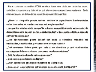 Para comenzar un análisis FODA se debe hacer una distinción entre las cuatro
variables por separado y determinar qué elementos corresponden a cada una . De la
misma manera se deben tener presente algunas interrogantes:
¿Tiene la compañía puntos fuertes internos o capacidades fundamentales
sobre las cuales se pueda crear una estrategia atractiva?
¿Los puntos débiles de la compañía la hacen competitivamente vulnerable y la
descalifican para buscar ciertas oportunidades? ¿Qué puntos débiles necesita
corregir la estrategia?
¿Qué oportunidades podrá buscar con éxito la compañía mediante las
habilidades, capacidades y recursos con los que cuenta?
¿Qué amenazas deben preocupar más a los directivos y qué movimientos
estratégicos deben considerar para crear una buena defensa?
¿Está funcionando bien la estrategia actual?
¿Qué estrategias debemos adoptar?
¿Cuán sólida es la posición competitiva de la empresa?
¿Cuáles son los problemas estratégicos que enfrenta la compañía?
 