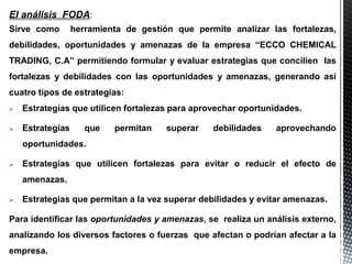 El análisis FODA:
Sirve como herramienta de gestión que permite analizar las fortalezas,
debilidades, oportunidades y amenazas de la empresa “ECCO CHEMICAL
TRADING, C.A” permitiendo formular y evaluar estrategias que concilien las
fortalezas y debilidades con las oportunidades y amenazas, generando así
cuatro tipos de estrategias:
 Estrategias que utilicen fortalezas para aprovechar oportunidades.
 Estrategias que permitan superar debilidades aprovechando
oportunidades.
 Estrategias que utilicen fortalezas para evitar o reducir el efecto de
amenazas.
 Estrategias que permitan a la vez superar debilidades y evitar amenazas.
Para identificar las oportunidades y amenazas, se realiza un análisis externo,
analizando los diversos factores o fuerzas que afectan o podrían afectar a la
empresa.
 