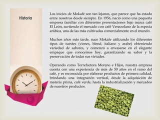 Los inicios de Mokafé son tan lejanos, que parece que ha estado
entre nosotros desde siempre. En 1956, nació como una pequeña
empresa familiar con diferentes presentaciones bajo marca café
El León, surtiendo el mercado con café Venezolano de la especia
arábica, una de las más cultivadas comercialmente en el mundo.
Muchos años más tarde, nace Mokafe utilizando los diferentes
tipos de tuestes (vienes, blend, italiano y arabe) obteniendo
variedad de sabores, y comenzó a envasarse en el elegante
empaque que conocemos hoy, garantizando su sabor y la
preservación de todas sus virtudes.
Operando como Torrefactora Moreno e Hijos, nuestra empresa
cuenta con una experiencia de más de 50 años en el ramo del
café, y es reconocida por elaborar productos de primera calidad,
brindando una integración vertical, desde la adquisición de
materia prima, café verde, hasta la industrialización y mercadeo
de nuestros productos.
 