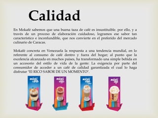 En Mokafé sabemos que una buena taza de café es insustituible. por ello, y a
través de un proceso de elaboración cuidadoso, logramos ese sabor tan
característico e inconfundible, que nos convierte en el preferido del mercado
culinario de Caracas.
Mokafé concreta en Venezuela la respuesta a una tendencia mundial, en lo
referente al consumo de café dentro y fuera del hogar; al punto que la
excelencia alcanzada en muchos paises, ha transformado una simple bebida en
un accesorio del estilo de vida de la gente: La exigencia por parte del
consumidor de acceder a un café de calidad garantizada el cual lo haga
disfrutar "El RICO SABOR DE UN MOMENTO".
Calidad
 