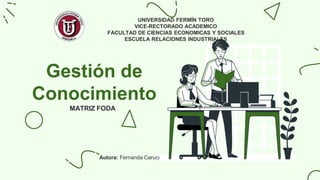 Gestión de
Conocimiento
MATRIZ FODA
UNIVERSIDAD FERMÍN TORO
VICE-RECTORADO ACADEMICO
FACULTAD DE CIENCIAS ECONOMICAS Y SOCIALES
ESCUELA RELACIONES INDUSTRIALES
Autora: Fernanda Caruci
 