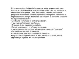 En una consultora de talento humano, se aplico una encuesta para
conocer el clima laboral de la organización; así como , las fortalezas y
debilidades de su gente. Dicho instrumento, también comprendía
preguntas relacionadas con el cumplimiento de objetivos personales y
organizacionales. Luego de analizar los datos de la encuesta, se obtuvo
los siguientes resultados:
•Existe una comunicación en la organización.
•Hay mucho chismes en las oficinas.
•El sueldo de los trabajadores es bajo.
•Es una empresa con 10 años en el mercado.
•Hay empleados que trabajan allí porque no consiguen “otra cosa”.
•Se abrirá una sucursal en la capital.
•El servicio que ofrece la consultora es de calidad.
•Hay muchas competencias en el área de talento humano, lo que
implica bajar el precio del servicio prestado.
 