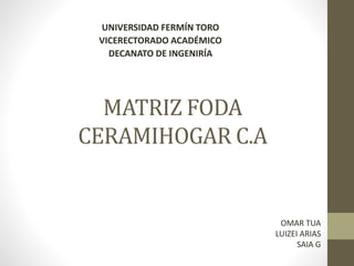 MATRIZ FODA
CERAMIHOGAR C.A
UNIVERSIDAD FERMÍN TORO
VICERECTORADO ACADÉMICO
DECANATO DE INGENIRÍA
OMAR TUA
LUIZEI ARIAS
SAIA G
 