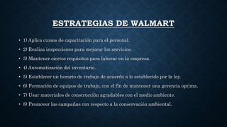 ESTRATEGIAS DE WALMART
• 1) Aplica cursos de capacitación para el personal.
• 2) Realiza inspecciones para mejorar los servicios.
• 3) Mantener ciertos requisitos para laborar en la empresa.
• 4) Automatización del inventario.
• 5) Establecer un horario de trabajo de acuerdo a lo establecido por la ley.
• 6) Formación de equipos de trabajo, con el fin de mantener una gerencia optima.
• 7) Usar materiales de construcción agradables con el medio ambiente.
• 8) Promover las campañas con respecto a la conservación ambiental.
 