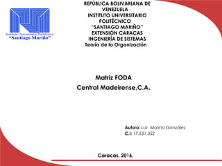 Matriz FODA
Central Madeirense,C.A.
Caracas, 2016.
Autora: Luz Marina González
C.I: 17.531.352
REPÚBLICA BOLIVARIANA DE
VENEZUELA
INSTITUTO UNIVERSITARIO
POLITÉCNICO
“SANTIAGO MARIÑO”
EXTENSIÓN CARACAS
INGENIERÍA DE SISTEMAS
Teoría de la Organización
 
